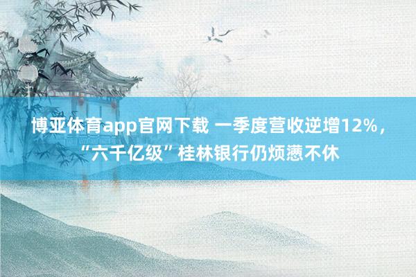博亚体育app官网下载 一季度营收逆增12%，“六千亿级”桂林银行仍烦懑不休