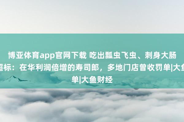 博亚体育app官网下载 吃出瓢虫飞虫、刺身大肠菌群超标：在华利润倍增的寿司郎，多地门店曾收罚单|大鱼财经