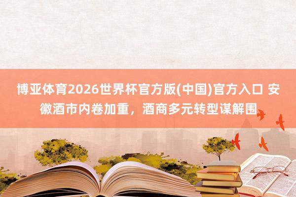 博亚体育2026世界杯官方版(中国)官方入口 安徽酒市内卷加重，酒商多元转型谋解围