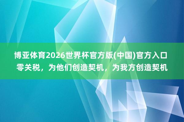 博亚体育2026世界杯官方版(中国)官方入口 零关税，为他们创造契机，为我方创造契机