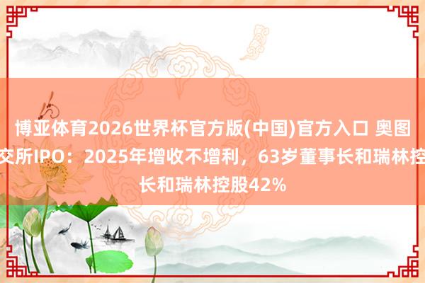 博亚体育2026世界杯官方版(中国)官方入口 奥图股份北交所IPO：2025年增收不增利，63岁董事长和瑞林控股42%
