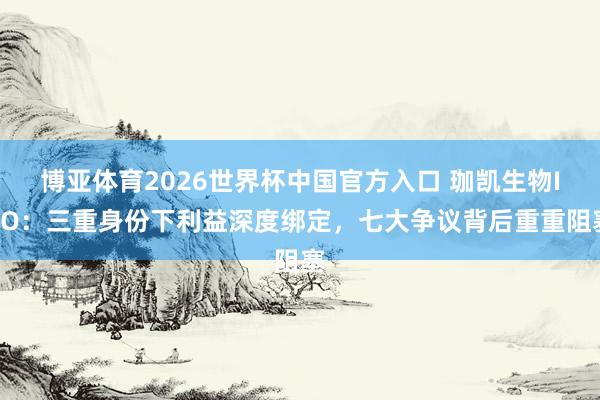 博亚体育2026世界杯中国官方入口 珈凯生物IPO：三重身份下利益深度绑定，七大争议背后重重阻塞