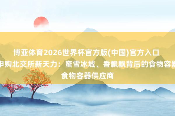 博亚体育2026世界杯官方版(中国)官方入口 本周三申购北交所新天力：蜜雪冰城、香飘飘背后的食物容器供应商