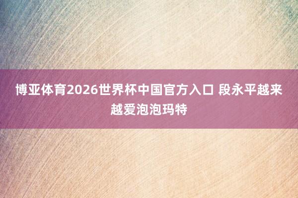 博亚体育2026世界杯中国官方入口 段永平越来越爱泡泡玛特