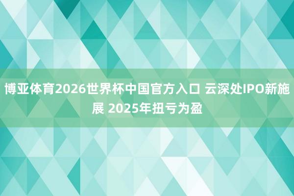 博亚体育2026世界杯中国官方入口 云深处IPO新施展 2025年扭亏为盈