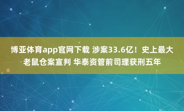 博亚体育app官网下载 涉案33.6亿！史上最大老鼠仓案宣判 华泰资管前司理获刑五年