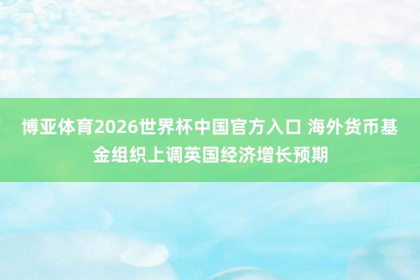 博亚体育2026世界杯中国官方入口 海外货币基金组织上调英国经济增长预期