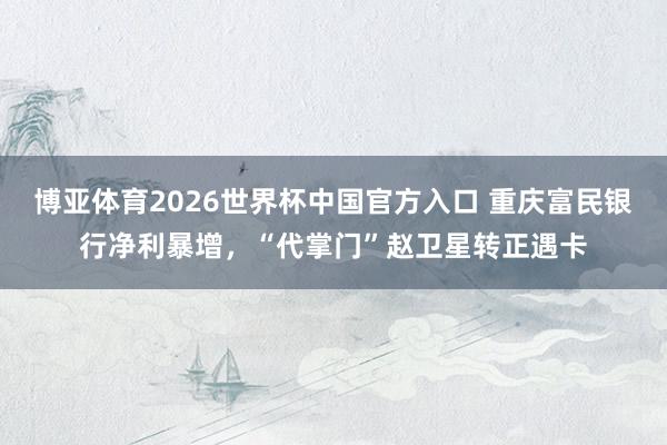 博亚体育2026世界杯中国官方入口 重庆富民银行净利暴增，“代掌门”赵卫星转正遇卡