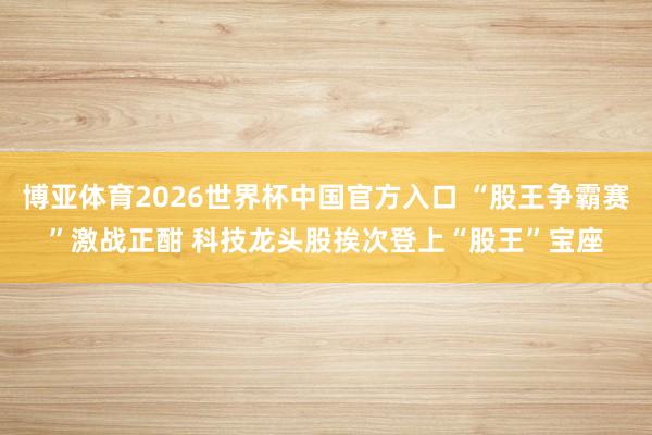 博亚体育2026世界杯中国官方入口 “股王争霸赛”激战正酣 科技龙头股挨次登上“股王”宝座
