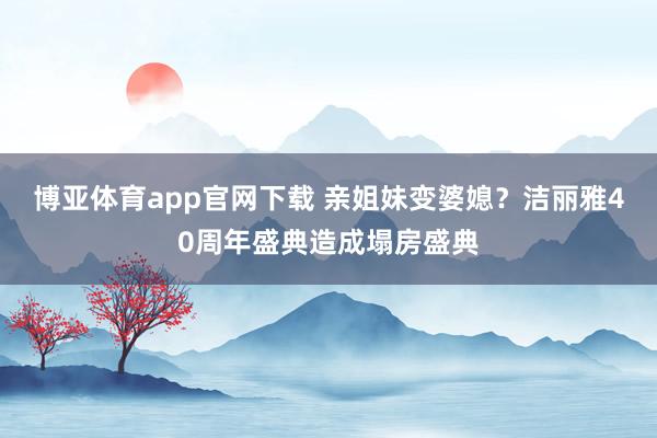 博亚体育app官网下载 亲姐妹变婆媳？洁丽雅40周年盛典造成塌房盛典