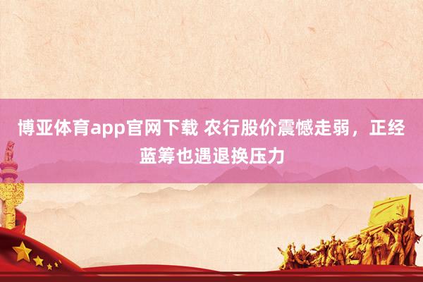 博亚体育app官网下载 农行股价震憾走弱，正经蓝筹也遇退换压力