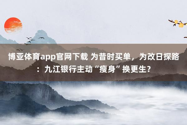 博亚体育app官网下载 为昔时买单，为改日探路：九江银行主动“瘦身”换更生？