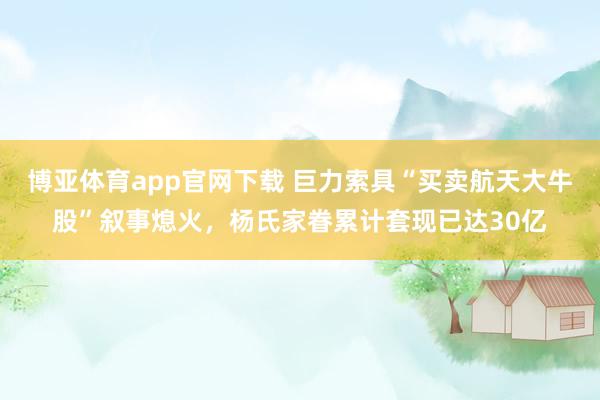 博亚体育app官网下载 巨力索具“买卖航天大牛股”叙事熄火，杨氏家眷累计套现已达30亿