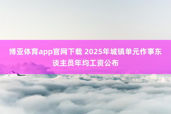 博亚体育app官网下载 2025年城镇单元作事东谈主员年均工资公布