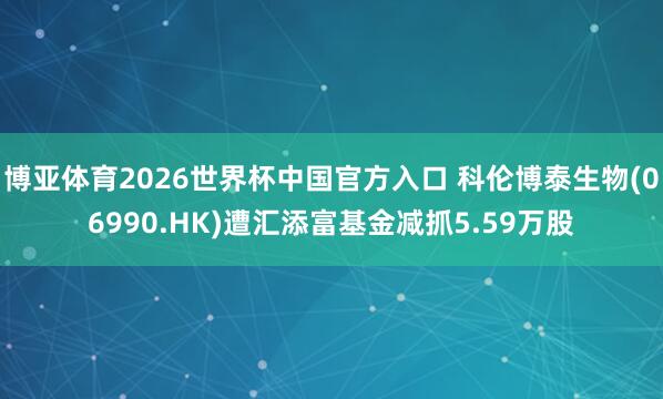 博亚体育2026世界杯中国官方入口 科伦博泰生物(06990.HK)遭汇添富基金减抓5.59万股