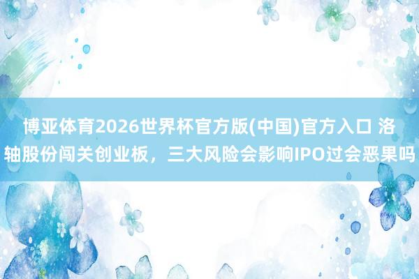 博亚体育2026世界杯官方版(中国)官方入口 洛轴股份闯关创业板，三大风险会影响IPO过会恶果吗