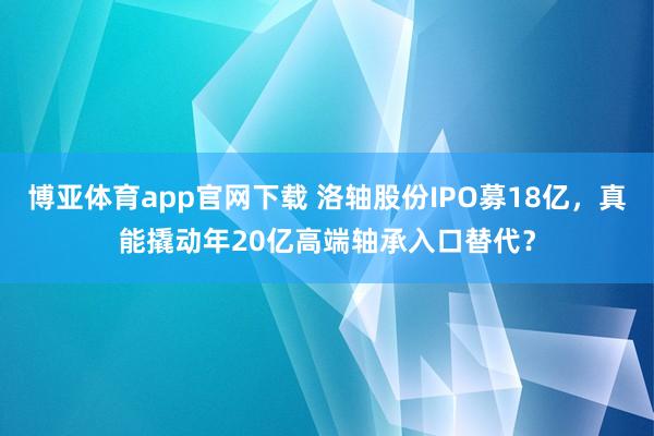 博亚体育app官网下载 洛轴股份IPO募18亿，真能撬动年20亿高端轴承入口替代？