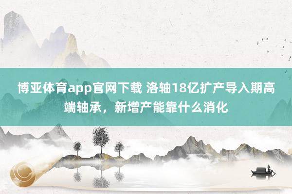 博亚体育app官网下载 洛轴18亿扩产导入期高端轴承，新增产能靠什么消化