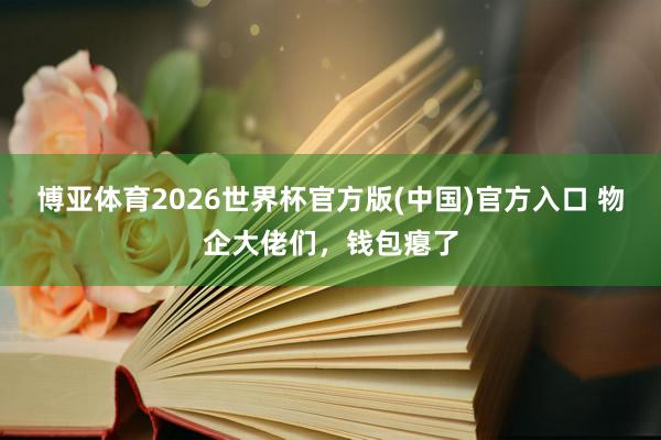 博亚体育2026世界杯官方版(中国)官方入口 物企大佬们，钱包瘪了