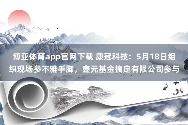 博亚体育app官网下载 康冠科技：5月18日组织现场参不雅手脚，鑫元基金搞定有限公司参与