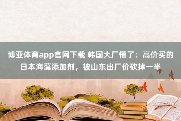 博亚体育app官网下载 韩国大厂懵了：高价买的日本海藻添加剂，被山东出厂价砍掉一半