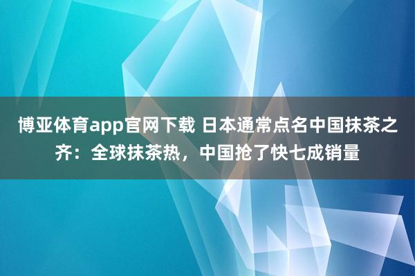 博亚体育app官网下载 日本通常点名中国抹茶之齐：全球抹茶热，中国抢了快七成销量