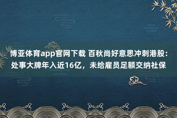 博亚体育app官网下载 百秋尚好意思冲刺港股：处事大牌年入近16亿，未给雇员足额交纳社保