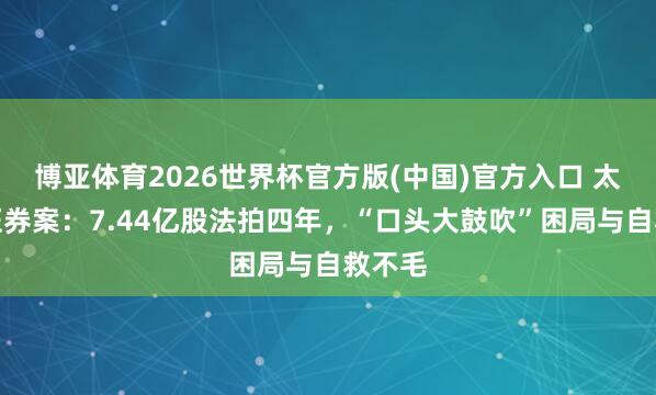博亚体育2026世界杯官方版(中国)官方入口 太平洋证券案：7.44亿股法拍四年，“口头大鼓吹”困局与自救不毛
