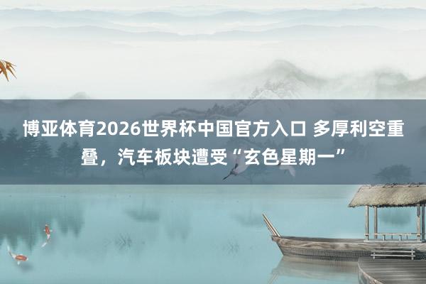 博亚体育2026世界杯中国官方入口 多厚利空重叠，汽车板块遭受“玄色星期一”
