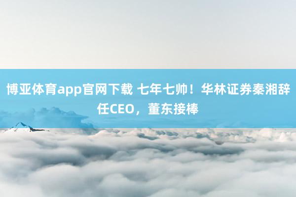 博亚体育app官网下载 七年七帅！华林证券秦湘辞任CEO，董东接棒