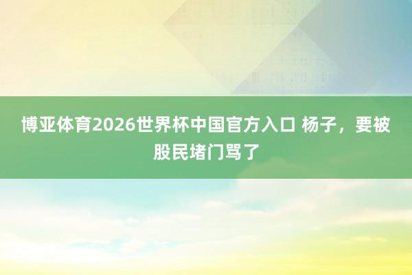 博亚体育2026世界杯中国官方入口 杨子，要被股民堵门骂了