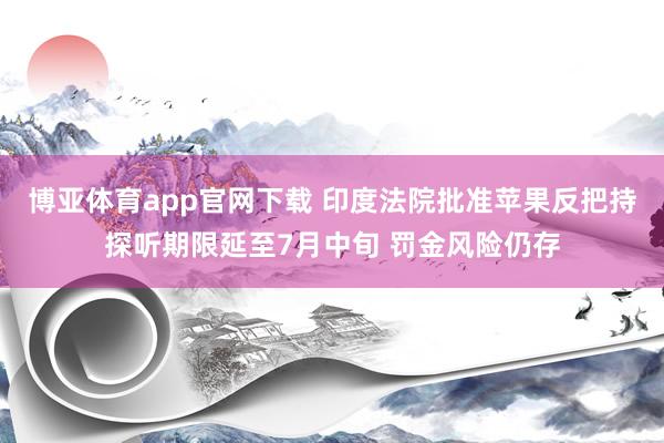 博亚体育app官网下载 印度法院批准苹果反把持探听期限延至7月中旬 罚金风险仍存