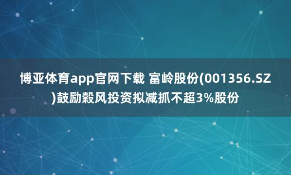 博亚体育app官网下载 富岭股份(001356.SZ)鼓励穀风投资拟减抓不超3%股份