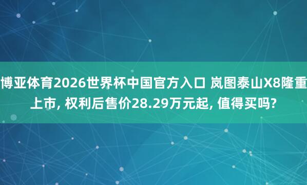 博亚体育2026世界杯中国官方入口 岚图泰山X8隆重上市， 权利后售价28.29万元起， 值得买吗?