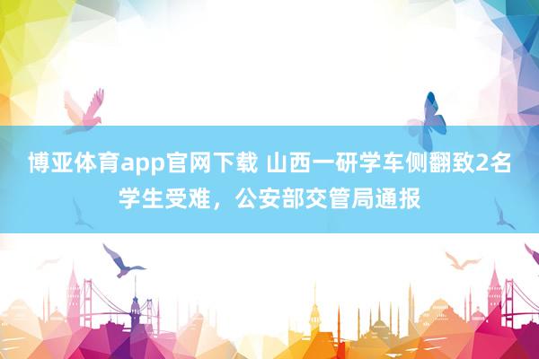博亚体育app官网下载 山西一研学车侧翻致2名学生受难，公安部交管局通报