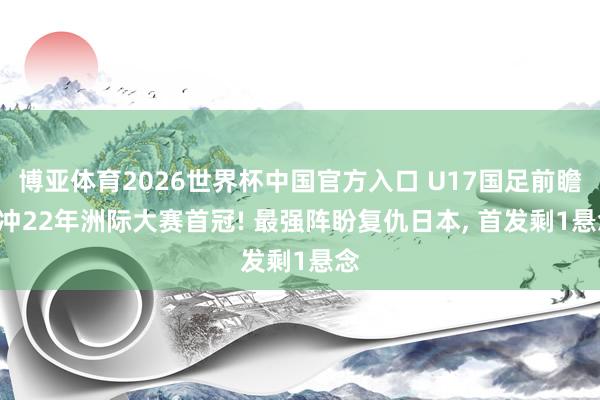 博亚体育2026世界杯中国官方入口 U17国足前瞻: 冲22年洲际大赛首冠! 最强阵盼复仇日本， 首发剩1悬念