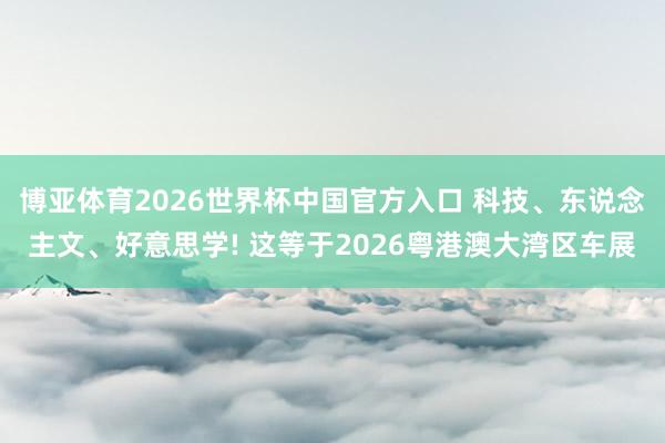 博亚体育2026世界杯中国官方入口 科技、东说念主文、好意思学! 这等于2026粤港澳大湾区车展