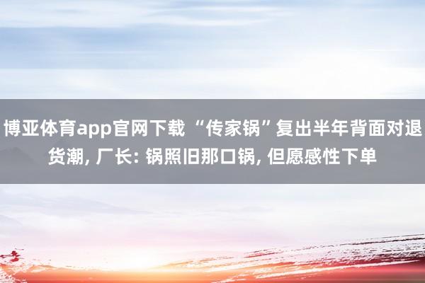 博亚体育app官网下载 “传家锅”复出半年背面对退货潮， 厂长: 锅照旧那口锅， 但愿感性下单