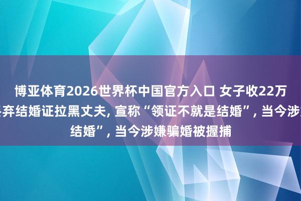 博亚体育2026世界杯中国官方入口 女子收22万彩礼后回身丢弃结婚证拉黑丈夫， 宣称“领证不就是结婚”， 当今涉嫌骗婚被握捕