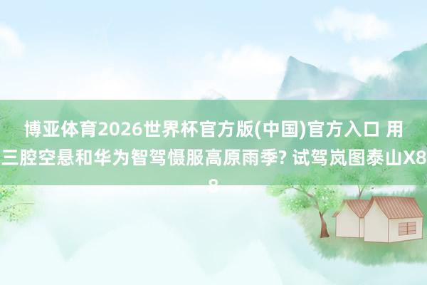 博亚体育2026世界杯官方版(中国)官方入口 用三腔空悬和华为智驾慑服高原雨季? 试驾岚图泰山X8