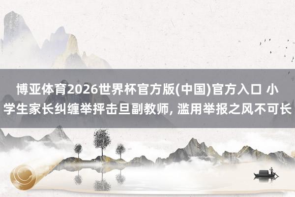 博亚体育2026世界杯官方版(中国)官方入口 小学生家长纠缠举抨击旦副教师， 滥用举报之风不可长
