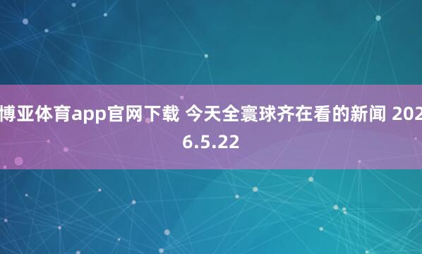 博亚体育app官网下载 今天全寰球齐在看的新闻 2026.5.22