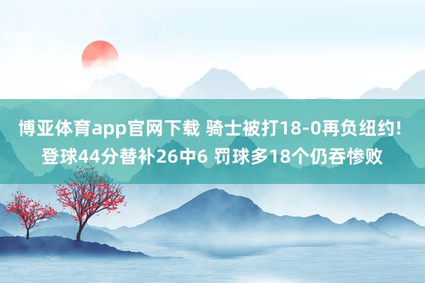 博亚体育app官网下载 骑士被打18-0再负纽约! 登球44分替补26中6 罚球多18个仍吞惨败