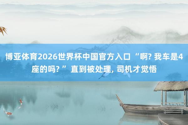 博亚体育2026世界杯中国官方入口 “啊? 我车是4座的吗? ” 直到被处理， 司机才觉悟
