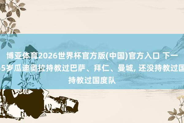 博亚体育2026世界杯官方版(中国)官方入口 下一站? 55岁瓜迪奥拉持教过巴萨、拜仁、曼城， 还没持教过国度队