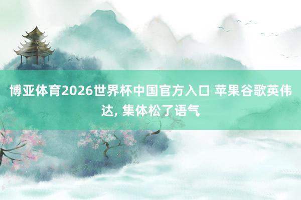 博亚体育2026世界杯中国官方入口 苹果谷歌英伟达， 集体松了语气