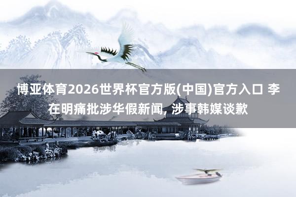 博亚体育2026世界杯官方版(中国)官方入口 李在明痛批涉华假新闻， 涉事韩媒谈歉