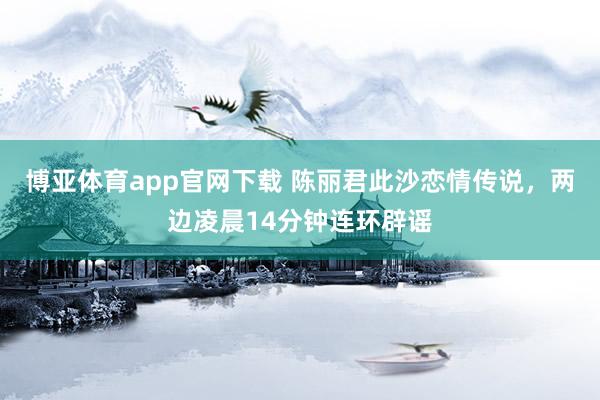 博亚体育app官网下载 陈丽君此沙恋情传说，两边凌晨14分钟连环辟谣