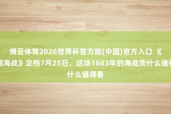 博亚体育2026世界杯官方版(中国)官方入口 《澎湖海战》定档7月25日，这场1683年的海战凭什么值得看