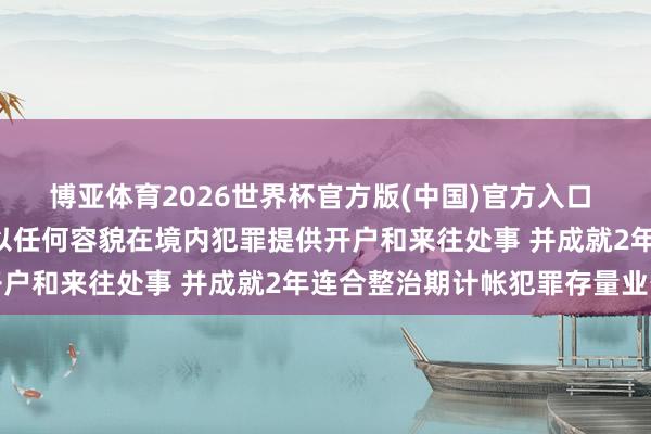 博亚体育2026世界杯官方版(中国)官方入口 证监会: 严禁境外机构以任何容貌在境内犯罪提供开户和来往处事 并成就2年连合整治期计帐犯罪存量业务